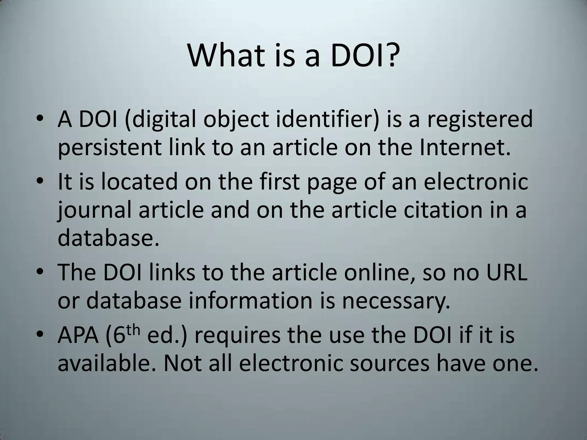 What is a DOI?A DOI (digital object identifier) is a registered persistent link to an article on the Internet. It is located on the first page of an electronic journal article and on the article citation in a database.The DOI links to the article online, so no URL or database information is necessary.APA (6th ed.) requires the use the DOI if it is available. Not all electronic sources have one.