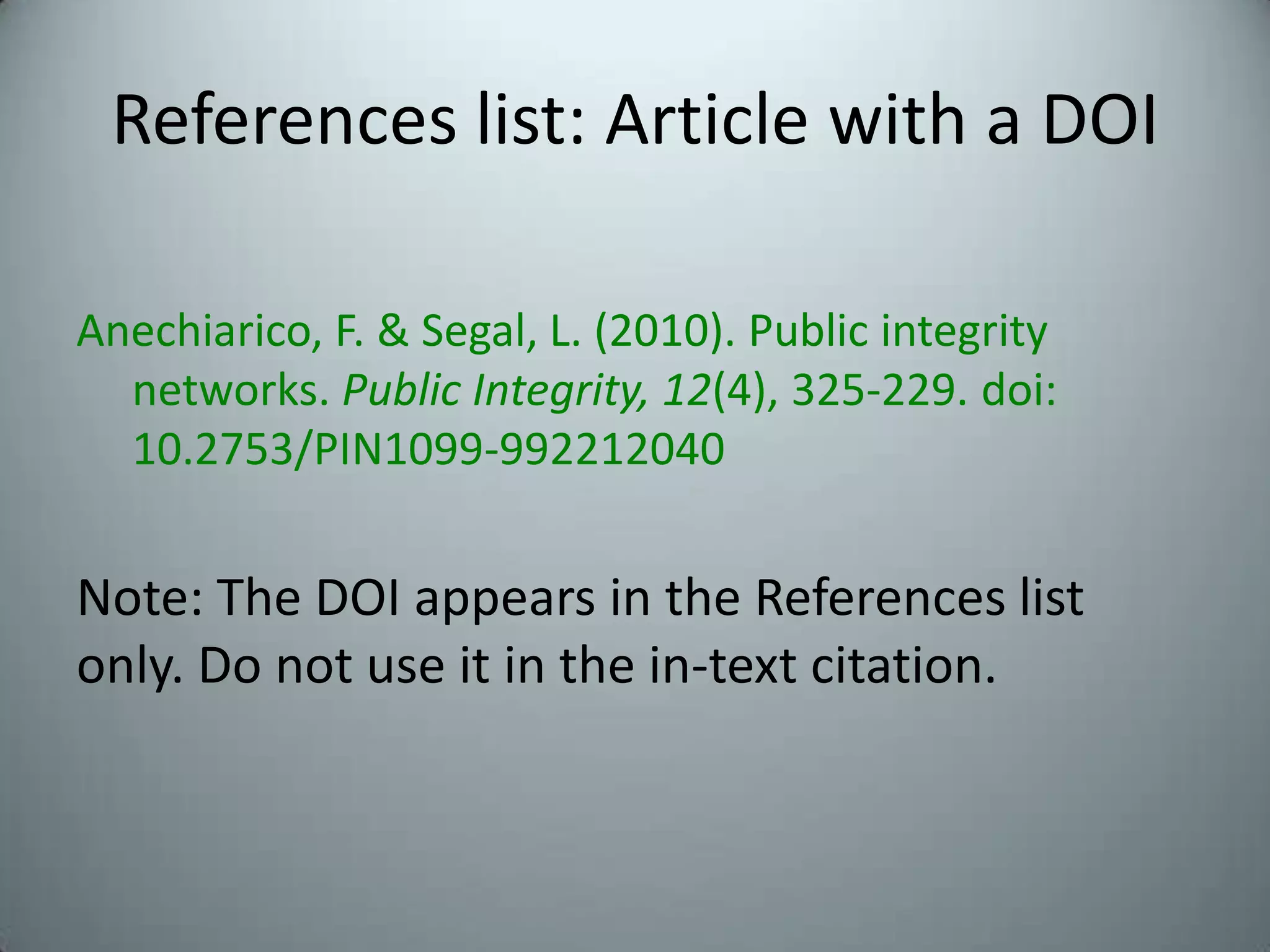 References list: Article with a DOIAnechiarico, F. & Segal, L. (2010). Public integrity networks. Public Integrity, 12(4), 325-229. doi: 10.2753/PIN1099-992212040Note: The DOI appears in the References list only. Do not use it in the in-text citation.