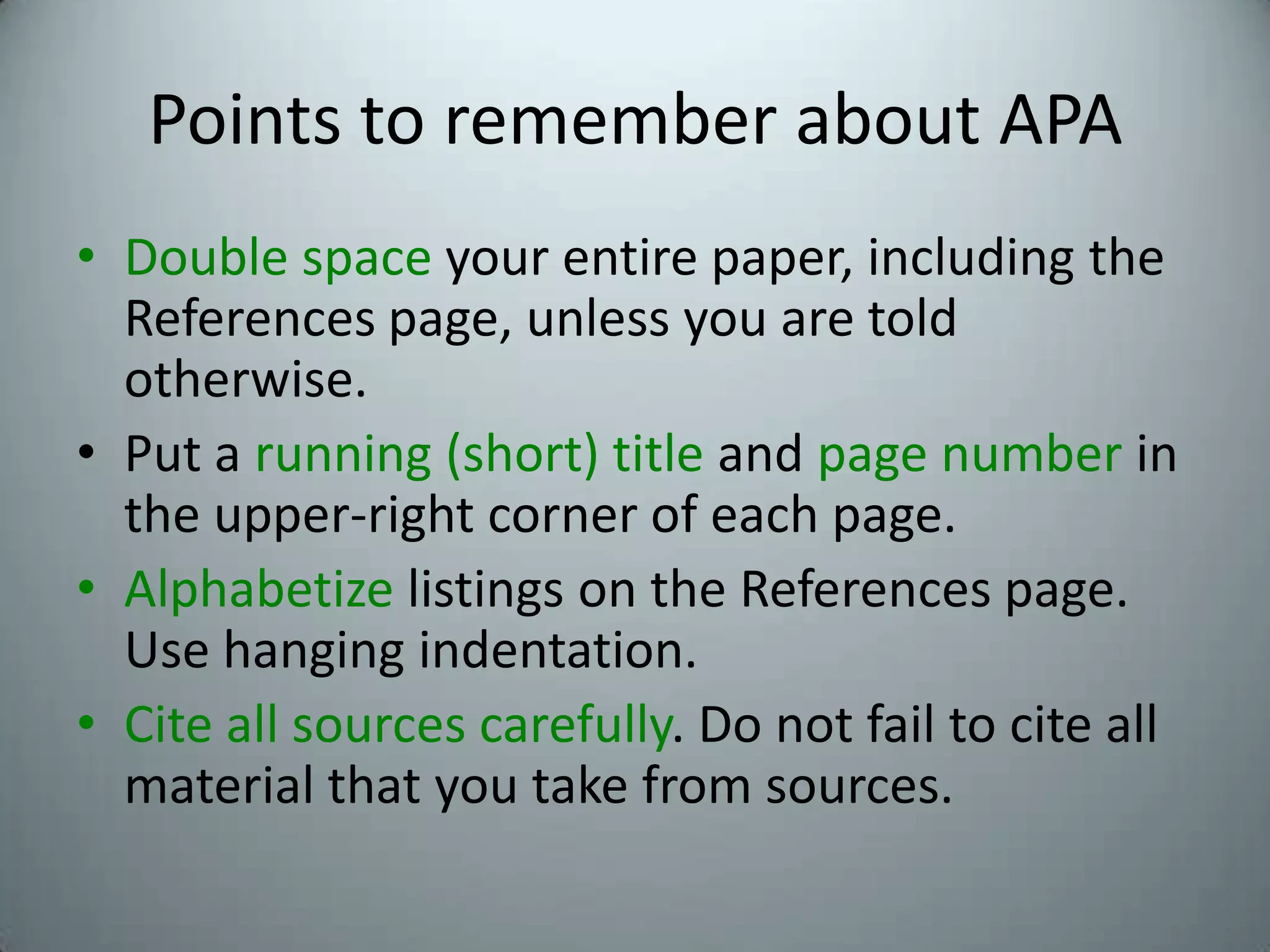 Points to remember about APADouble space your entire paper, including the References page, unless you are told otherwise.Put a running (short) title and page number in the upper-right corner of each page.Alphabetize listings on the References page. Use hanging indentation.Cite all sources carefully. Do not fail to cite all material that you take from sources.