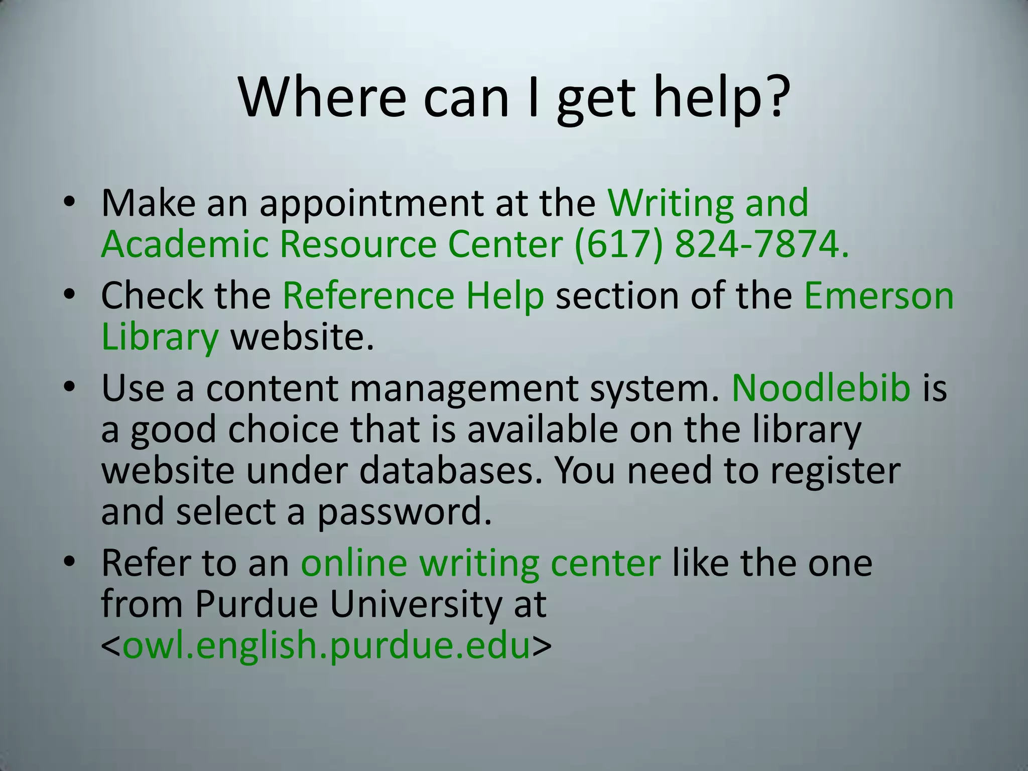 Where can I get help?Make an appointment at the Writing and Academic Resource Center (617) 824-7874.Check the Reference Help section of the EmersonLibrary website.Use a content management system. Noodlebib is a good choice that is available on the library website under databases. You need to register and select a password.Refer to an online writing center like the one from Purdue University at <owl.english.purdue.edu>