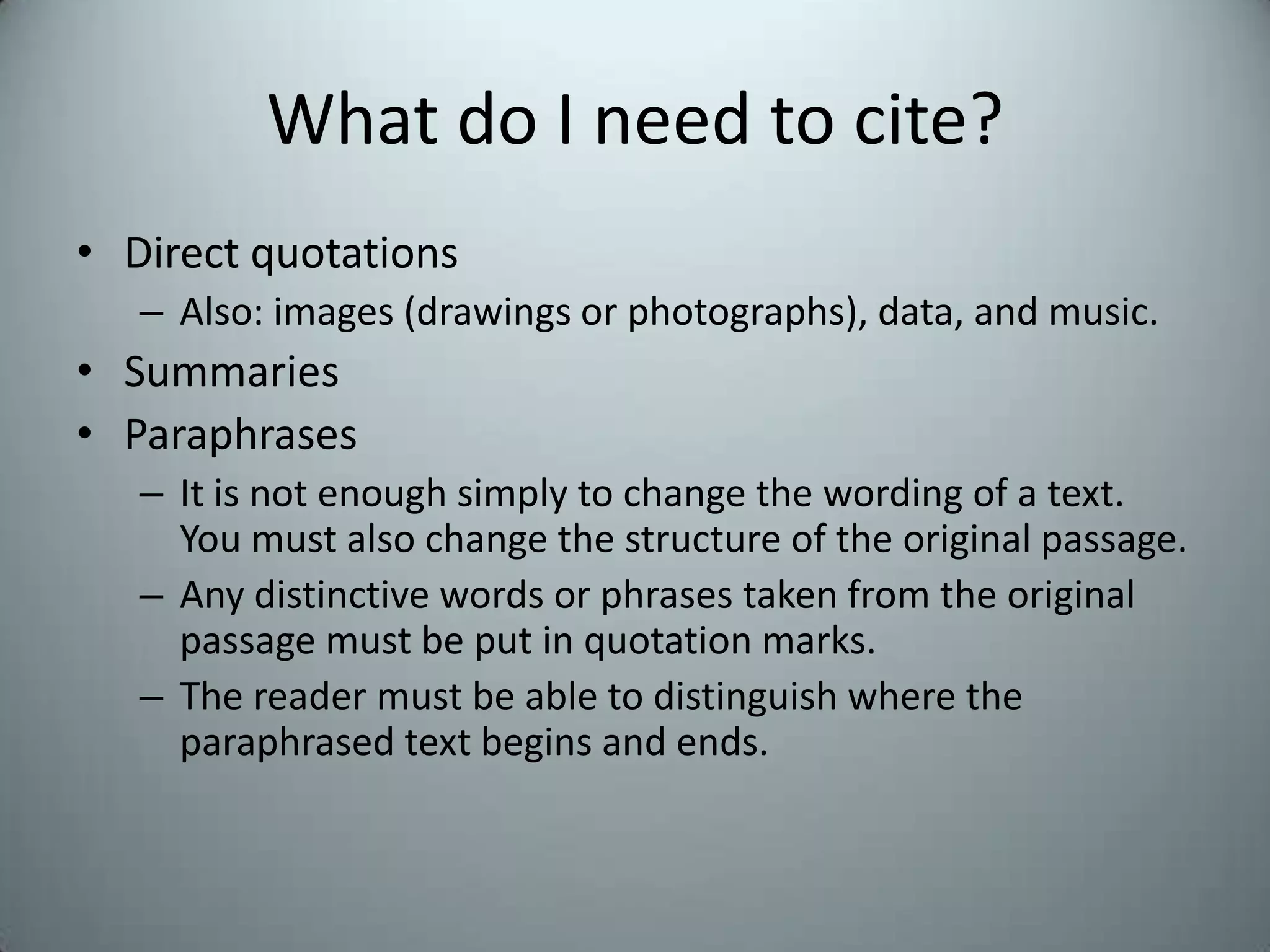 What do I need to cite?Direct quotationsAlso: images (drawings or photographs), data, and music. SummariesParaphrasesIt is not enough simply to change the wording of a text.  You must also change the structure of the original passage.  Any distinctive words or phrases taken from the original passage must be put in quotation marks.The reader must be able to distinguish where the paraphrased text begins and ends.