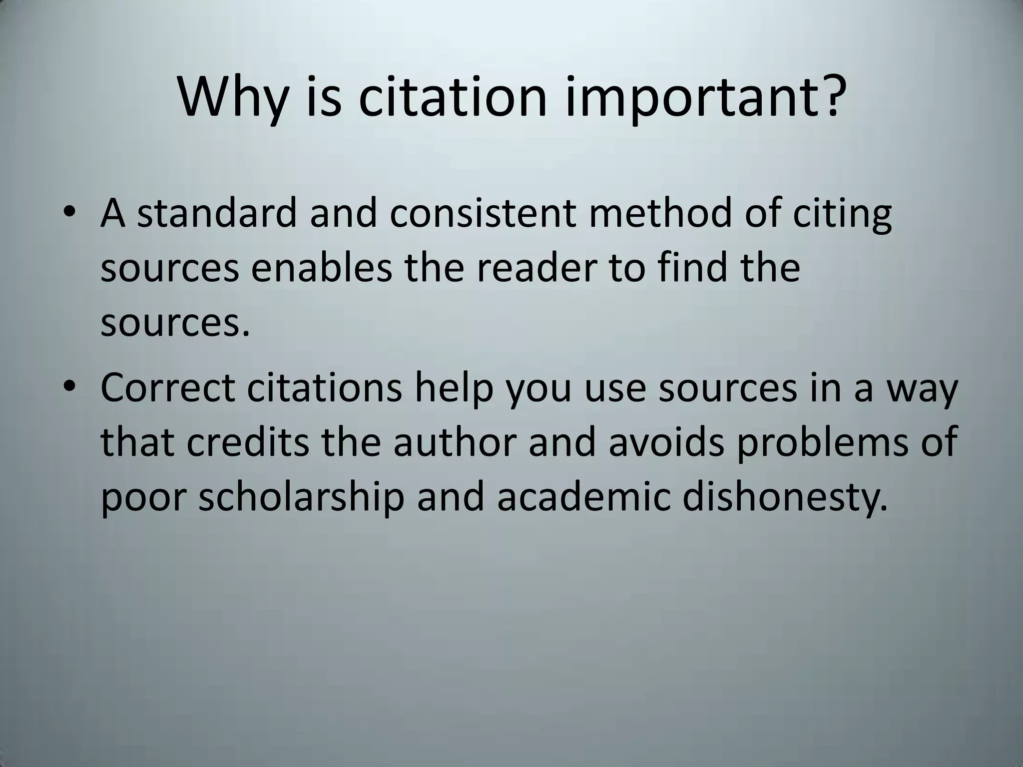 Why is citation important?A standard and consistent method of citing sources enables the reader to find the sources.Correct citations help you use sources in a way that credits the author and avoids problems of poor scholarship and academic dishonesty.
