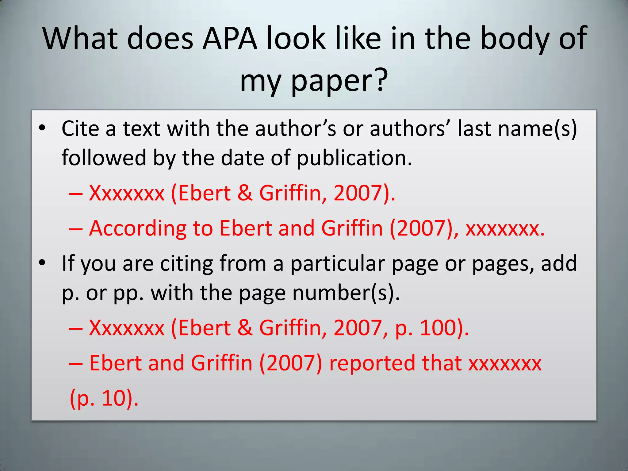 What does APA look like in the body of my paper?Cite a text with the author’s or authors’ last name(s) followed by the date of publication.Xxxxxxx (Ebert & Griffin, 2007).  According to Ebert and Griffin (2007), xxxxxxx.If you are citing from a particular page or pages, add p. or pp. with the page number(s).Xxxxxxx (Ebert & Griffin, 2007, p. 100).Ebert and Griffin (2007) reported that xxxxxxx(p. 10).