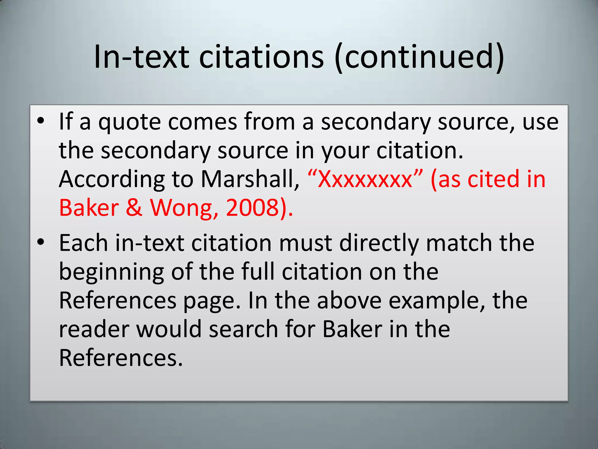 In-text citations (continued)If a quote comes from a secondary source, use the secondary source in your citation. According to Marshall, “Xxxxxxxx” (as cited in Baker & Wong, 2008).Each in-text citation must directly match the beginning of the full citation on the References page. In the above example, the reader would search for Baker in the References.