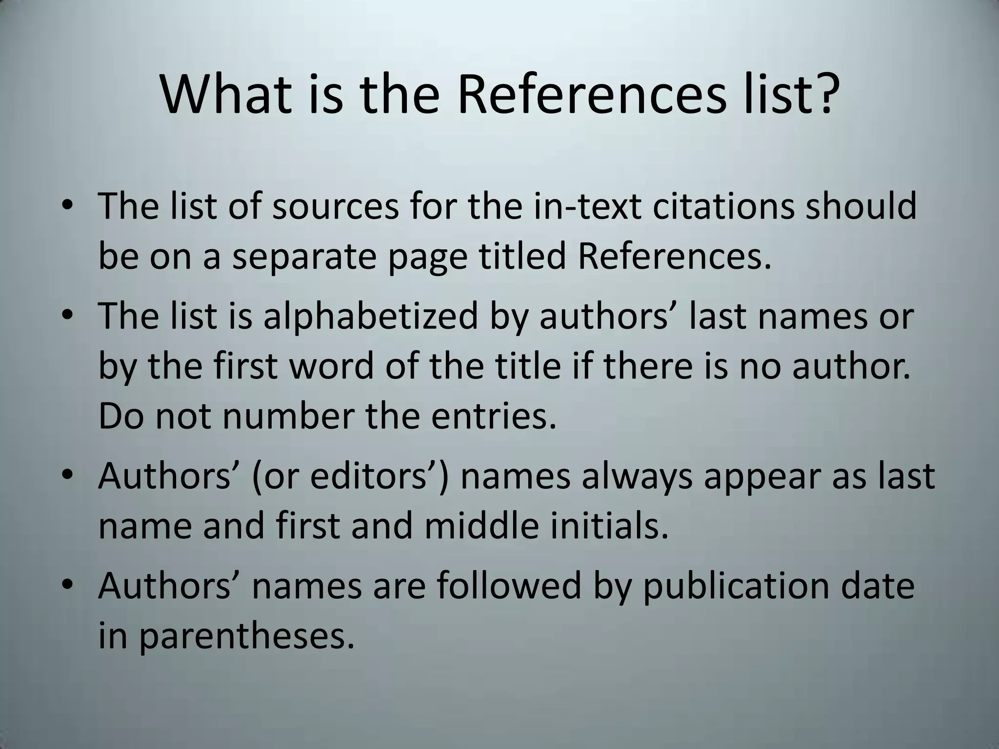 What is the References list?The list of sources for the in-text citations should be on a separate page titled References.The list is alphabetized by authors’ last names or by the first word of the title if there is no author. Do not number the entries.Authors’ (or editors’) names always appear as last name and first and middle initials.  Authors’ names are followed by publication date in parentheses.