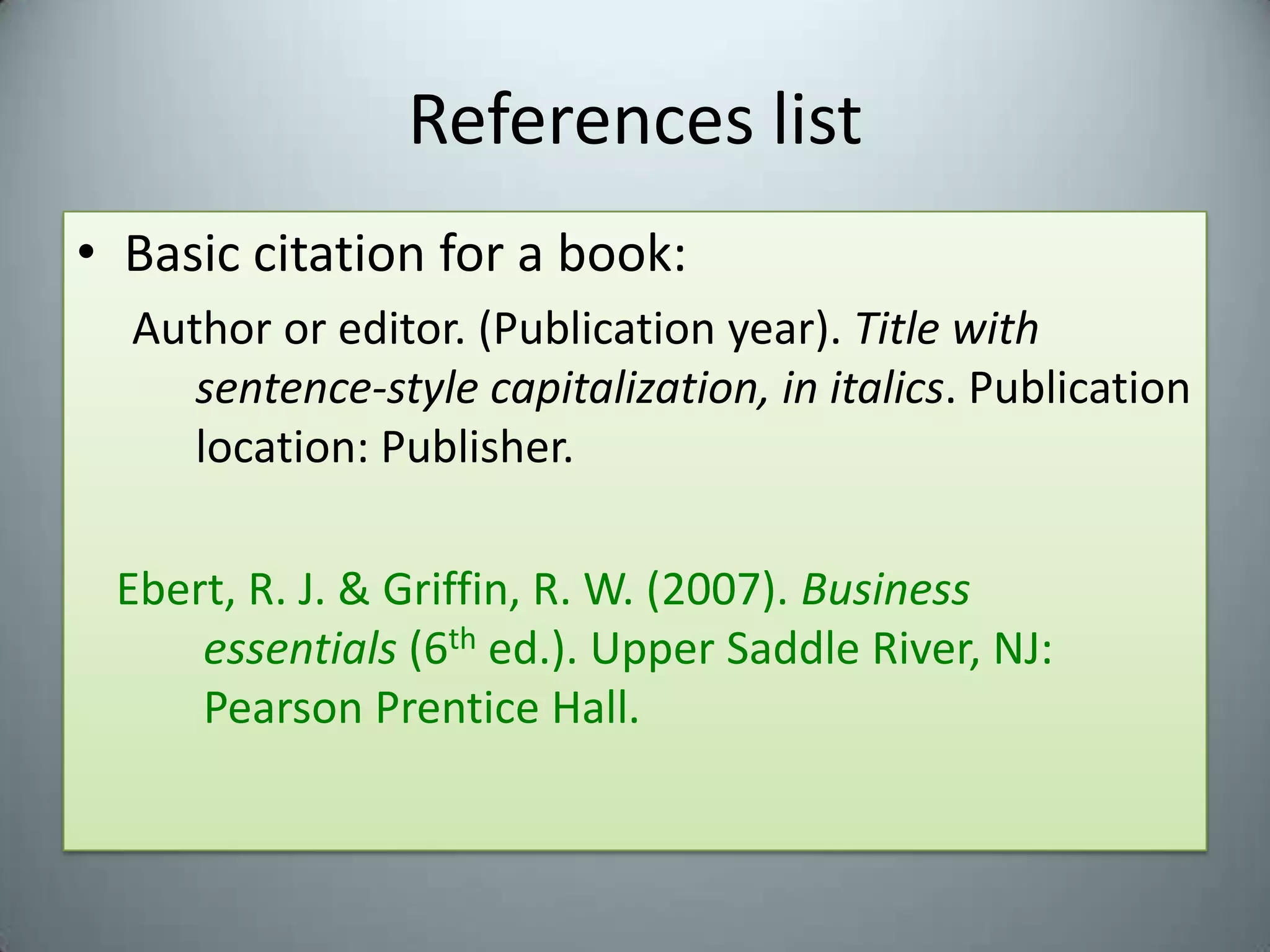 References listBasic citation for a book:Author or editor. (Publication year). Title with sentence-style capitalization, in italics. Publication location: Publisher.Ebert, R. J. & Griffin, R. W. (2007). Business 				essentials (6th ed.). Upper Saddle River, NJ:  		Pearson Prentice Hall. 
