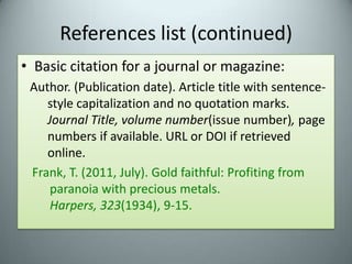 References list (continued)Basic citation for a journal or magazine:Author. (Publication date). Article title with sentence-style capitalization and no quotation marks. Journal Title, volume number(issue number), page numbers if available. URL or DOI if retrieved online.Frank, T. (2011, July). Gold faithful: Profiting from paranoia with precious metals. Harpers, 323(1934), 9-15.