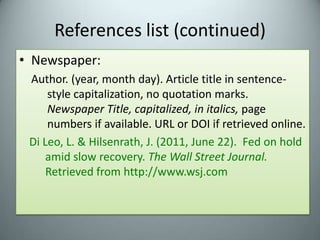References list (continued)Newspaper:Author. (year, month day). Article title in sentence-style capitalization, no quotation marks. Newspaper Title, capitalized, in italics, page numbers if available. URL or DOI if retrieved online.Di Leo, L. & Hilsenrath, J. (2011, June 22).  Fed on hold amid slow recovery. TheWall Street Journal.  Retrieved from http://www.wsj.com