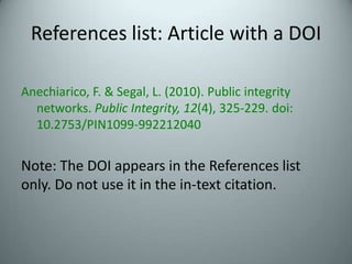 References list: Article with a DOIAnechiarico, F. & Segal, L. (2010). Public integrity networks. Public Integrity, 12(4), 325-229. doi: 10.2753/PIN1099-992212040Note: The DOI appears in the References list only. Do not use it in the in-text citation.