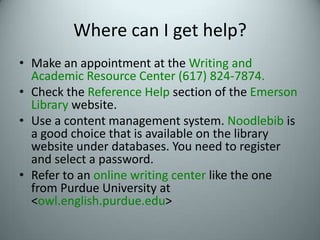 Where can I get help?Make an appointment at the Writing and Academic Resource Center (617) 824-7874.Check the Reference Help section of the EmersonLibrary website.Use a content management system. Noodlebib is a good choice that is available on the library website under databases. You need to register and select a password.Refer to an online writing center like the one from Purdue University at <owl.english.purdue.edu>