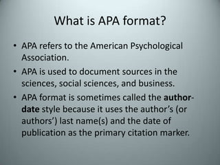 What is APA format?APA refers to the American Psychological Association.  APA is used to document sources in the sciences, social sciences, and business.APA format is sometimes called the author-date style because it uses the author’s (or authors’) last name(s) and the date of publication as the primary citation marker.