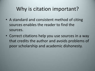 Why is citation important?A standard and consistent method of citing sources enables the reader to find the sources.Correct citations help you use sources in a way that credits the author and avoids problems of poor scholarship and academic dishonesty.