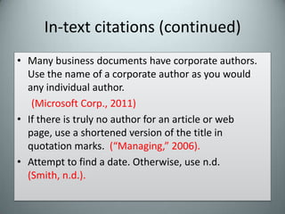 In-text citations (continued)Many business documents have corporate authors. Use the name of a corporate author as you would any individual author.(Microsoft Corp., 2011)If there is truly no author for an article or web page, use a shortened version of the title in quotation marks.  (“Managing,” 2006).Attempt to find a date. Otherwise, use n.d.  (Smith, n.d.).