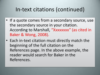 In-text citations (continued)If a quote comes from a secondary source, use the secondary source in your citation. According to Marshall, “Xxxxxxxx” (as cited in Baker & Wong, 2008).Each in-text citation must directly match the beginning of the full citation on the References page. In the above example, the reader would search for Baker in the References.
