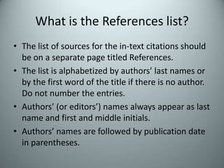 What is the References list?The list of sources for the in-text citations should be on a separate page titled References.The list is alphabetized by authors’ last names or by the first word of the title if there is no author. Do not number the entries.Authors’ (or editors’) names always appear as last name and first and middle initials.  Authors’ names are followed by publication date in parentheses.