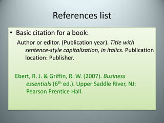 References listBasic citation for a book:Author or editor. (Publication year). Title with sentence-style capitalization, in italics. Publication location: Publisher.Ebert, R. J. & Griffin, R. W. (2007). Business 				essentials (6th ed.). Upper Saddle River, NJ:  		Pearson Prentice Hall. 