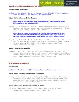 3
ONLINE JOURNALS, MAGAZINES, NEWSPAPERS
General Format - Databases
Author, A. A., Author, B. B., & Author, C. C. (Year). Title of article.
Name of Journal, xx, xxx-xxx. doi:xxxxxxxxxx
Article Retrieved from an Online Database
NOTE: Use the article’s DOI (Digital Object Identifier), the unique code given
by the publisher to a specific article.
Senior, B., & Swailes, S. (2007). Inside management teams: Developing a
teamwork survey instrument. British Journal of Management, 18, 138-
153. doi:10.1111/j.1467-8551.2006.00507.x
NOTE: Use the journal’s home page URL (or web address) if there is no DOI.
This may require a web search to locate the journal’s home page. There is no
period at the end of web address. Break a long URL before the punctuation.
Koo, D. J., Chitwoode, D. D., & Sanchez, J. (2008). Violent victimization
and the routine activities/lifestyle of active drug users. Journal
of Drug Issues, 38, 1105-1137. Retrieved from http://www2
.criminology.fsu.edu/~jdi/
Article from an Online Magazine
Lodewijkx, H. F. M. (2001, May 23). Individual-group continuity in
cooperation and competition under varying communication conditions.
Current Issues in Social Psychology, 6(12), 166-182. Retrieved from
http://www.uiowa.edu/~grpproc/crisp/crisp.6.12.htm
OTHER ONLINE RESOURCES
General Form
Author, A. A. (Year). Title of work. Retrieved from web address
Online Report from a Nongovernmental Organization
Kenney, G. M., Cook, A., & Pelletier, J. (2009). Prospects for reducing
uninsured rates among children: How much can premium assistance
programs help? Retrieved from Urban Institute website: http://
www.urban.org/url.cfm?ID=411823
Online Report with No Author Identified and No Date
GVU's 10th WWW user survey. (n.d.). Retrieved from http://www
.cc.gatech.edu/user_surveys/survey-1998-10/
 