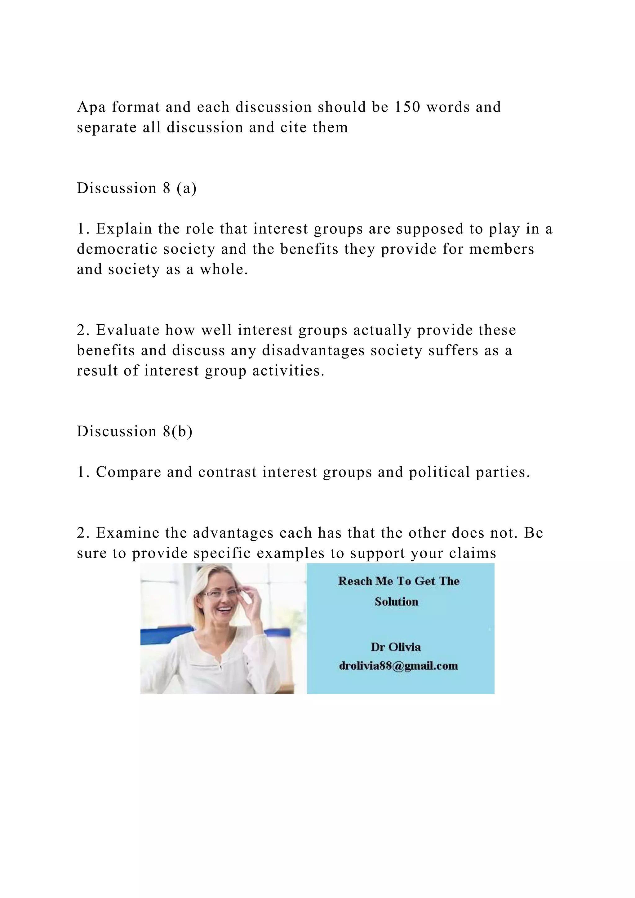 Apa format and each discussion should be 150 words and
separate all discussion and cite them
Discussion 8 (a)
1. Explain the role that interest groups are supposed to play in a
democratic society and the benefits they provide for members
and society as a whole.
2. Evaluate how well interest groups actually provide these
benefits and discuss any disadvantages society suffers as a
result of interest group activities.
Discussion 8(b)
1. Compare and contrast interest groups and political parties.
2. Examine the advantages each has that the other does not. Be
sure to provide specific examples to support your claims