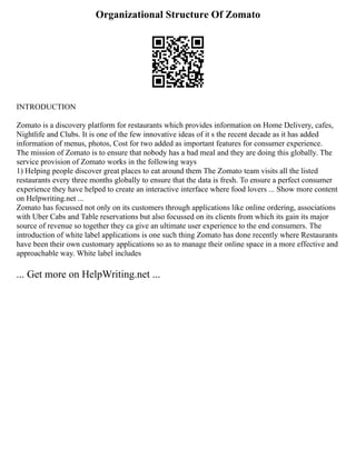Organizational Structure Of Zomato
INTRODUCTION
Zomato is a discovery platform for restaurants which provides information on Home Delivery, cafes,
Nightlife and Clubs. It is one of the few innovative ideas of it s the recent decade as it has added
information of menus, photos, Cost for two added as important features for consumer experience.
The mission of Zomato is to ensure that nobody has a bad meal and they are doing this globally. The
service provision of Zomato works in the following ways
1) Helping people discover great places to eat around them The Zomato team visits all the listed
restaurants every three months globally to ensure that the data is fresh. To ensure a perfect consumer
experience they have helped to create an interactive interface where food lovers ... Show more content
on Helpwriting.net ...
Zomato has focussed not only on its customers through applications like online ordering, associations
with Uber Cabs and Table reservations but also focussed on its clients from which its gain its major
source of revenue so together they ca give an ultimate user experience to the end consumers. The
introduction of white label applications is one such thing Zomato has done recently where Restaurants
have been their own customary applications so as to manage their online space in a more effective and
approachable way. White label includes
... Get more on HelpWriting.net ...
 