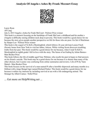 Analysis Of Angela s Ashes By Frank Mccourt Essay
Lacey Ryan
AP Lang
July 6, 2015 Angela s Ashes by Frank McCourt~ Pulitzer Prize winner
This book is a memoir focusing on the hardships of Frank McCourt s childhood and his mother s
(Angela s) difficulty raising children neck deep in poverty. This book would be a good choice for me
because the story gives people another perspective on life for those who are poor. Go Set A Watchman
by Harper Lee~ Pulitzer Prize winner
This book is the sequel of To Kill a Mockingbird, which follows 26 year old Jean Louise Finch
(Scout), home from New York to visit her father, Atticus. While visiting Scout discovers troubling
truths from her past. This book would be a good choice for me because, when I read To Kill A
Mockingbird in eighth grade I fell in love with the story. The Sense of an Ending by Julian Barnes~
Man Booker Prize
This book follows the life of middle aged Tony Webster, who recalls his past in hopes to find answers
on his friend s suicide. This book may be a good choice for me because it is shorter than many of the
other choices, but it seems very confusing from online summaries and reviews. Life of Pi by Yann
Martel~ Man Booker Prize
This book focuses on the survival of a man named Pi after a horrible shipwreck and many months in a
lifeboat with a large Bengal tiger named Richard Parker. This book would be a good choice for me
because it strikes my interests by including survival at sea with a life endangering animal. The
Stranger by Albert Camus~ Nobel Prize
... Get more on HelpWriting.net ...
 