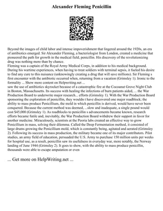 Alexander Fleming Penicillin
Beyond the images of child labor and intense impoverishment that lingered around the 1920s, an era
of antibiotics emerged. Sir Alexander Fleming, a bacteriologist from London, created a medicine that
pioneered the path for growth in the medical field, penicillin. His discovery of the revolutionizing
drug was nothing more than by chance.
Fleming was a captain of the Royal Army Medical Corps, in addition to his medical background.
During his wartime experiences, when having to treat soldiers with terminal sepsis, it fueled his desire
to find any cure to this nuisance (unknowingly creating a drug that will save millions). Sir Fleming s
first encounter with the antibiotic occurred when, returning from a vacation (Grimsley 1). Ironic to the
formality ... Show more content on Helpwriting.net ...
saw the use of antibiotics skyrocket because of a catastrophic fire at the Cocoanut Grove Night Club
in Boston, Massachusetts. Its success with healing the infections of burn patients aided, ... the War
Production Board to underwrite major research... efforts (Grimsley 1). With the War Production Board
sponsoring the exploration of penicillin, they wouldn t have discovered one major roadblock; the
ability to mass produce Penicillium, the mold in which penicillin is derived, would have never been
conquered. Because the current method was deemed, ...slow and inadequate, a single pound would
cost $45,000 (Grimsley 1). As roadblocks to penicillin s advancements became known, research
efforts became futile and, inevitably, the War Production Board withdrew their support in favor for
another medicine. Miraculously, scientists at the Peoria labs created an effective way to grow
Penicillium in mass, solving their dilemma. Called the Deep Fermentation method, it consisted of
large drums growing the Penicillium mold, which is constantly being, agitated and aerated (Grimsley
2). Following its success in mass production, the military became one of its major contributors. Pilot
studies, an army field of education, persuaded the U.S. Army to purchase 150 million units per weeks
for hospital use, as a result, penicillin saw its usefulness in everyday war, more notably, the Norway
landing of June 1944 (Grimsley 2). It goes to show, with the ability to mass produce penicillin,
thousands were able to escape amputation or even
... Get more on HelpWriting.net ...
 