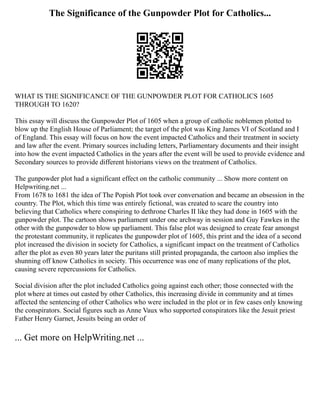 The Significance of the Gunpowder Plot for Catholics...
WHAT IS THE SIGNIFICANCE OF THE GUNPOWDER PLOT FOR CATHOLICS 1605
THROUGH TO 1620?
This essay will discuss the Gunpowder Plot of 1605 when a group of catholic noblemen plotted to
blow up the English House of Parliament; the target of the plot was King James VI of Scotland and I
of England. This essay will focus on how the event impacted Catholics and their treatment in society
and law after the event. Primary sources including letters, Parliamentary documents and their insight
into how the event impacted Catholics in the years after the event will be used to provide evidence and
Secondary sources to provide different historians views on the treatment of Catholics.
The gunpowder plot had a significant effect on the catholic community ... Show more content on
Helpwriting.net ...
From 1678 to 1681 the idea of The Popish Plot took over conversation and became an obsession in the
country. The Plot, which this time was entirely fictional, was created to scare the country into
believing that Catholics where conspiring to dethrone Charles II like they had done in 1605 with the
gunpowder plot. The cartoon shows parliament under one archway in session and Guy Fawkes in the
other with the gunpowder to blow up parliament. This false plot was designed to create fear amongst
the protestant community, it replicates the gunpowder plot of 1605, this print and the idea of a second
plot increased the division in society for Catholics, a significant impact on the treatment of Catholics
after the plot as even 80 years later the puritans still printed propaganda, the cartoon also implies the
shunning off know Catholics in society. This occurrence was one of many replications of the plot,
causing severe repercussions for Catholics.
Social division after the plot included Catholics going against each other; those connected with the
plot where at times out casted by other Catholics, this increasing divide in community and at times
affected the sentencing of other Catholics who were included in the plot or in few cases only knowing
the conspirators. Social figures such as Anne Vaux who supported conspirators like the Jesuit priest
Father Henry Garnet, Jesuits being an order of
... Get more on HelpWriting.net ...
 