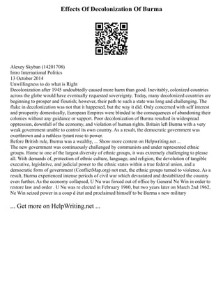 Effects Of Decolonization Of Burma
Alexey Skyban (14201708)
Intro International Politics
13 October 2014
Unwillingness to do what is Right
Decolonization after 1945 undoubtedly caused more harm than good. Inevitably, colonized countries
across the globe would have eventually requested sovereignty. Today, many decolonized countries are
beginning to prosper and flourish; however, their path to such a state was long and challenging. The
fluke in decolonization was not that it happened, but the way it did. Only concerned with self interest
and prosperity domestically, European Empires were blinded to the consequences of abandoning their
colonies without any guidance or support. Poor decolonization of Burma resulted in widespread
oppression, downfall of the economy, and violation of human rights. Britain left Burma with a very
weak government unable to control its own country. As a result, the democratic government was
overthrown and a ruthless tyrant rose to power.
Before British rule, Burma was a wealthy, ... Show more content on Helpwriting.net ...
The new government was continuously challenged by communists and under represented ethnic
groups. Home to one of the largest diversity of ethnic groups, it was extremely challenging to please
all. With demands of, protection of ethnic culture, language, and religion, the devolution of tangible
executive, legislative, and judicial power to the ethnic states within a true federal union, and a
democratic form of government (ConflictMap.org) not met, the ethnic groups turned to violence. As a
result, Burma experienced intense periods of civil war which devastated and destabilized the country
even further. As the economy collapsed, U Nu was forced out of office by General Ne Win in order to
restore law and order . U Nu was re elected in February 1960, but two years later on March 2nd 1962,
Ne Win seized power in a coup d état and proclaimed himself to be Burma s new military
... Get more on HelpWriting.net ...
 
