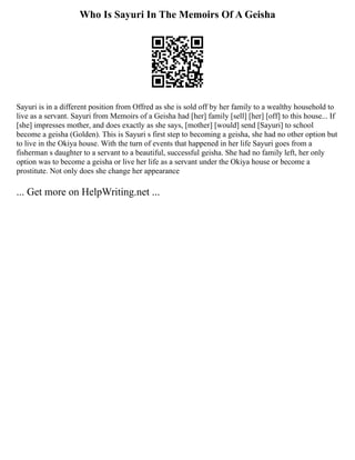 Who Is Sayuri In The Memoirs Of A Geisha
Sayuri is in a different position from Offred as she is sold off by her family to a wealthy household to
live as a servant. Sayuri from Memoirs of a Geisha had [her] family [sell] [her] [off] to this house... If
[she] impresses mother, and does exactly as she says, [mother] [would] send [Sayuri] to school
become a geisha (Golden). This is Sayuri s first step to becoming a geisha, she had no other option but
to live in the Okiya house. With the turn of events that happened in her life Sayuri goes from a
fisherman s daughter to a servant to a beautiful, successful geisha. She had no family left, her only
option was to become a geisha or live her life as a servant under the Okiya house or become a
prostitute. Not only does she change her appearance
... Get more on HelpWriting.net ...
 