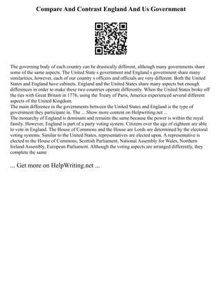 Compare And Contrast England And Us Government
The governing body of each country can be drastically different, although many governments share
some of the same aspects. The United State s government and England s government share many
similarities, however, each of our country s officers and officials are very different. Both the United
States and England have cabinets. England and the United States share many aspects but enough
differences in order to make these two countries operate differently. When the United States broke off
the ties with Great Britain in 1776, using the Treaty of Paris, America experienced several different
aspects of the United Kingdom.
The main difference in the governments between the United States and England is the type of
government they participate in. The ... Show more content on Helpwriting.net ...
The monarchy of England is dominant and remains the same because the power is within the royal
family. However, England is part of a party voting system. Citizens over the age of eighteen are able
to vote in England. The House of Commons and the House are Lords are determined by the electoral
voting systems. Similar to the United States, representatives are elected upon. A representative is
elected to the House of Commons, Scottish Parliament, National Assembly for Wales, Northern
Ireland Assembly, European Parliament. Although the voting aspects are arranged differently, they
complete the same
... Get more on HelpWriting.net ...
 