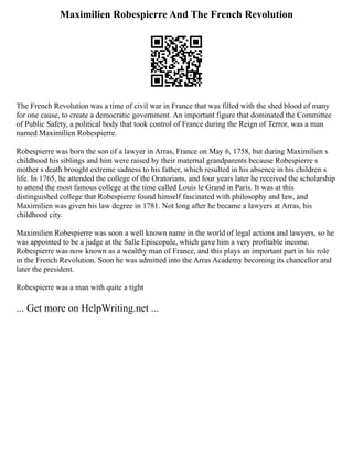 Maximilien Robespierre And The French Revolution
The French Revolution was a time of civil war in France that was filled with the shed blood of many
for one cause, to create a democratic government. An important figure that dominated the Committee
of Public Safety, a political body that took control of France during the Reign of Terror, was a man
named Maximilien Robespierre.
Robespierre was born the son of a lawyer in Arras, France on May 6, 1758, but during Maximilien s
childhood his siblings and him were raised by their maternal grandparents because Robespierre s
mother s death brought extreme sadness to his father, which resulted in his absence in his children s
life. In 1765, he attended the college of the Oratorians, and four years later he received the scholarship
to attend the most famous college at the time called Louis le Grand in Paris. It was at this
distinguished college that Robespierre found himself fascinated with philosophy and law, and
Maximilien was given his law degree in 1781. Not long after he became a lawyers at Arras, his
childhood city.
Maximilien Robespierre was soon a well known name in the world of legal actions and lawyers, so he
was appointed to be a judge at the Salle Episcopale, which gave him a very profitable income.
Robespierre was now known as a wealthy man of France, and this plays an important part in his role
in the French Revolution. Soon he was admitted into the Arras Academy becoming its chancellor and
later the president.
Robespierre was a man with quite a tight
... Get more on HelpWriting.net ...
 
