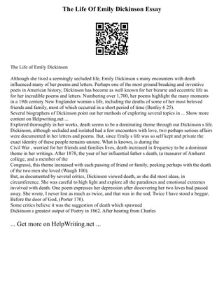 The Life Of Emily Dickinson Essay
The Life of Emily Dickinson
Although she lived a seemingly secluded life, Emily Dickinson s many encounters with death
influenced many of her poems and letters. Perhaps one of the most ground breaking and inventive
poets in American history, Dickinson has become as well known for her bizarre and eccentric life as
for her incredible poems and letters. Numbering over 1,700, her poems highlight the many moments
in a 19th century New Englander woman s life, including the deaths of some of her most beloved
friends and family, most of which occurred in a short period of time (Benfey 6 25).
Several biographers of Dickinson point out her methods of exploring several topics in ... Show more
content on Helpwriting.net ...
Explored thoroughly in her works, death seems to be a dominating theme through out Dickinson s life.
Dickinson, although secluded and isolated had a few encounters with love, two perhaps serious affairs
were documented in her letters and poems. But, since Emily s life was so self kept and private the
exact identity of these people remains unsure. What is known, is during the
Civil War , worried for her friends and families lives, death increased in frequency to be a dominant
theme in her writings. After 1878, the year of her influential father s death, (a treasurer of Amherst
college, and a member of the
Congress), this theme increased with each passing of friend or family, peeking perhaps with the death
of the two men she loved (Waugh 100).
But, as documented by several critics, Dickinson viewed death, as she did most ideas, in
circumference. She was careful to high light and explore all the paradoxes and emotional extremes
involved with death. One poem expresses her depression after discovering her two loves had passed
away. She wrote, I never lost as much as twice, and that was in the sod; Twice I have stood a beggar,
Before the door of God, (Porter 170).
Some critics believe it was the suggestion of death which spawned
Dickinson s greatest output of Poetry in 1862. After hearing from Charles
... Get more on HelpWriting.net ...
 