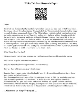 White Tail Deer Research Paper
Habitat
The White tail deer can often be found all over southern Canada and most parts of the United States.
Their range extends throughout Central America to Bolivia. This sophisticated animal s habitat range
is usually less than a square mile. Some of the White tail deer s habitats include grasslands, prairies
and plains, mountains, and forests. These deer prefer a more sheltered habitat; they often reside in
forests, including hardwoods, coniferous, and tropical forests. However they may reside in forests
such as tropical forests for a more sheltered habitat. The White tale deer can adapt to their many
habitats and they have incredibly strong muscles in their leg that allow them to run up to speeds such
as 30 miles per hour! This is quite an advantage when it comes to running from predators. The White
tail deer has quite simple needs for a healthy life. Shelter from harmful weather or predators, food and
water, and the space to find food and water, and to attract a mate.
White Tailed Deer Fun facts!
It is able to make vertical leaps over two and a half metres and horizontal leaps of nine metres
They can run at speeds up to 58 miles per hour
They are the most common large mammals in North America
They use their tail to communicate with other deer
Since the Deers eyes are on the side of its head it has a 310 degree vision without moving ... Show
more content on Helpwriting.net ...
They do this to adapt to the colour of the current season they are in. This can benefit in many ways
such as camouflage or hide from predators. The White tails deer is an important part of the
environment as it is a good food source for bobcats, panthers, and coyotes. Another extremely
important role in the environment they play is eating invasive plant species since they are herbivores.
If the White tail deer was to be taken out of the ecosystem, a lot of these plants would invade or
... Get more on HelpWriting.net ...
 