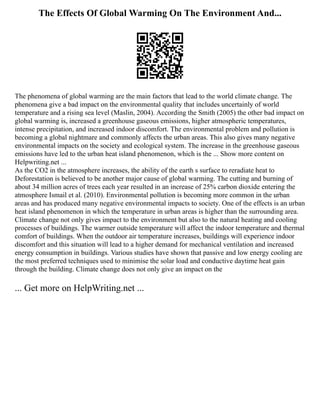 The Effects Of Global Warming On The Environment And...
The phenomena of global warming are the main factors that lead to the world climate change. The
phenomena give a bad impact on the environmental quality that includes uncertainly of world
temperature and a rising sea level (Maslin, 2004). According the Smith (2005) the other bad impact on
global warming is, increased a greenhouse gaseous emissions, higher atmospheric temperatures,
intense precipitation, and increased indoor discomfort. The environmental problem and pollution is
becoming a global nightmare and commonly affects the urban areas. This also gives many negative
environmental impacts on the society and ecological system. The increase in the greenhouse gaseous
emissions have led to the urban heat island phenomenon, which is the ... Show more content on
Helpwriting.net ...
As the CO2 in the atmosphere increases, the ability of the earth s surface to reradiate heat to
Deforestation is believed to be another major cause of global warming. The cutting and burning of
about 34 million acres of trees each year resulted in an increase of 25% carbon dioxide entering the
atmosphere Ismail et al. (2010). Environmental pollution is becoming more common in the urban
areas and has produced many negative environmental impacts to society. One of the effects is an urban
heat island phenomenon in which the temperature in urban areas is higher than the surrounding area.
Climate change not only gives impact to the environment but also to the natural heating and cooling
processes of buildings. The warmer outside temperature will affect the indoor temperature and thermal
comfort of buildings. When the outdoor air temperature increases, buildings will experience indoor
discomfort and this situation will lead to a higher demand for mechanical ventilation and increased
energy consumption in buildings. Various studies have shown that passive and low energy cooling are
the most preferred techniques used to minimise the solar load and conductive daytime heat gain
through the building. Climate change does not only give an impact on the
... Get more on HelpWriting.net ...
 