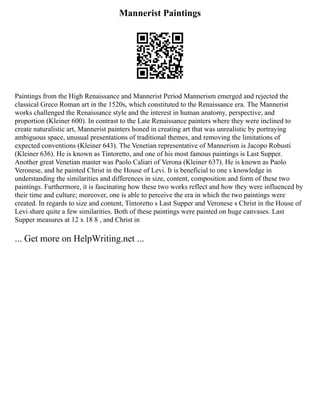 Mannerist Paintings
Paintings from the High Renaissance and Mannerist Period Mannerism emerged and rejected the
classical Greco Roman art in the 1520s, which constituted to the Renaissance era. The Mannerist
works challenged the Renaissance style and the interest in human anatomy, perspective, and
proportion (Kleiner 600). In contrast to the Late Renaissance painters where they were inclined to
create naturalistic art, Mannerist painters honed in creating art that was unrealistic by portraying
ambiguous space, unusual presentations of traditional themes, and removing the limitations of
expected conventions (Kleiner 643). The Venetian representative of Mannerism is Jacopo Robusti
(Kleiner 636). He is known as Tintoretto, and one of his most famous paintings is Last Supper.
Another great Venetian master was Paolo Caliari of Verona (Kleiner 637). He is known as Paolo
Veronese, and he painted Christ in the House of Levi. It is beneficial to one s knowledge in
understanding the similarities and differences in size, content, composition and form of these two
paintings. Furthermore, it is fascinating how these two works reflect and how they were influenced by
their time and culture; moreover, one is able to perceive the era in which the two paintings were
created. In regards to size and content, Tintoretto s Last Supper and Veronese s Christ in the House of
Levi share quite a few similarities. Both of these paintings were painted on huge canvases. Last
Supper measures at 12 x 18 8 , and Christ in
... Get more on HelpWriting.net ...
 