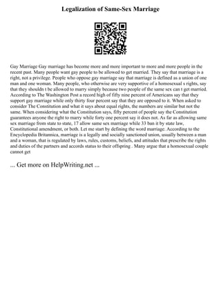 Legalization of Same-Sex Marriage
Gay Marriage Gay marriage has become more and more important to more and more people in the
recent past. Many people want gay people to be allowed to get married. They say that marriage is a
right, not a privilege. People who oppose gay marriage say that marriage is defined as a union of one
man and one woman. Many people, who otherwise are very supportive of a homosexual s rights, say
that they shouldn t be allowed to marry simply because two people of the same sex can t get married.
According to The Washington Post a record high of fifty nine percent of Americans say that they
support gay marriage while only thirty four percent say that they are opposed to it. When asked to
consider The Constitution and what it says about equal rights, the numbers are similar but not the
same. When considering what the Constitution says, fifty percent of people say the Constitution
guarantees anyone the right to marry while forty one percent say it does not. As far as allowing same
sex marriage from state to state, 17 allow same sex marriage while 33 ban it by state law,
Constitutional amendment, or both. Let me start by defining the word marriage. According to the
Encyclopedia Britannica, marriage is a legally and socially sanctioned union, usually between a man
and a woman, that is regulated by laws, rules, customs, beliefs, and attitudes that prescribe the rights
and duties of the partners and accords status to their offspring . Many argue that a homosexual couple
cannot get
... Get more on HelpWriting.net ...
 