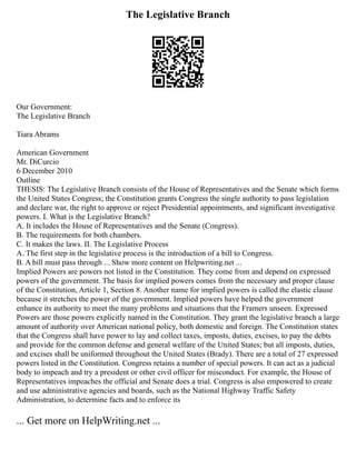 The Legislative Branch
Our Government:
The Legislative Branch
Tiara Abrams
American Government
Mr. DiCurcio
6 December 2010
Outline
THESIS: The Legislative Branch consists of the House of Representatives and the Senate which forms
the United States Congress; the Constitution grants Congress the single authority to pass legislation
and declare war, the right to approve or reject Presidential appointments, and significant investigative
powers. I. What is the Legislative Branch?
A. It includes the House of Representatives and the Senate (Congress).
B. The requirements for both chambers.
C. It makes the laws. II. The Legislative Process
A. The first step in the legislative process is the introduction of a bill to Congress.
B. A bill must pass through ... Show more content on Helpwriting.net ...
Implied Powers are powers not listed in the Constitution. They come from and depend on expressed
powers of the government. The basis for implied powers comes from the necessary and proper clause
of the Constitution, Article 1, Section 8. Another name for implied powers is called the elastic clause
because it stretches the power of the government. Implied powers have helped the government
enhance its authority to meet the many problems and situations that the Framers unseen. Expressed
Powers are those powers explicitly named in the Constitution. They grant the legislative branch a large
amount of authority over American national policy, both domestic and foreign. The Constitution states
that the Congress shall have power to lay and collect taxes, imposts, duties, excises, to pay the debts
and provide for the common defense and general welfare of the United States; but all imposts, duties,
and excises shall be uniformed throughout the United States (Brady). There are a total of 27 expressed
powers listed in the Constitution. Congress retains a number of special powers. It can act as a judicial
body to impeach and try a president or other civil officer for misconduct. For example, the House of
Representatives impeaches the official and Senate does a trial. Congress is also empowered to create
and use administrative agencies and boards, such as the National Highway Traffic Safety
Administration, to determine facts and to enforce its
... Get more on HelpWriting.net ...
 