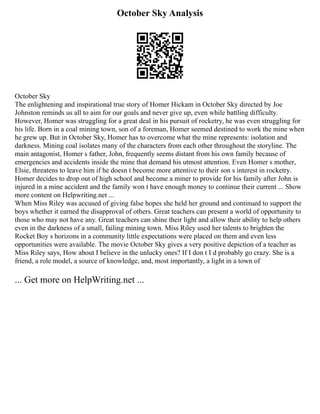 October Sky Analysis
October Sky
The enlightening and inspirational true story of Homer Hickam in October Sky directed by Joe
Johnston reminds us all to aim for our goals and never give up, even while battling difficulty.
However, Homer was struggling for a great deal in his pursuit of rocketry, he was even struggling for
his life. Born in a coal mining town, son of a foreman, Homer seemed destined to work the mine when
he grew up. But in October Sky, Homer has to overcome what the mine represents: isolation and
darkness. Mining coal isolates many of the characters from each other throughout the storyline. The
main antagonist, Homer s father, John, frequently seems distant from his own family because of
emergencies and accidents inside the mine that demand his utmost attention. Even Homer s mother,
Elsie, threatens to leave him if he doesn t become more attentive to their son s interest in rocketry.
Homer decides to drop out of high school and become a miner to provide for his family after John is
injured in a mine accident and the family won t have enough money to continue their current ... Show
more content on Helpwriting.net ...
When Miss Riley was accused of giving false hopes she held her ground and continued to support the
boys whether it earned the disapproval of others. Great teachers can present a world of opportunity to
those who may not have any. Great teachers can shine their light and allow their ability to help others
even in the darkness of a small, failing mining town. Miss Riley used her talents to brighten the
Rocket Boy s horizons in a community little expectations were placed on them and even less
opportunities were available. The movie October Sky gives a very positive depiction of a teacher as
Miss Riley says, How about I believe in the unlucky ones? If I don t I d probably go crazy. She is a
friend, a role model, a source of knowledge, and, most importantly, a light in a town of
... Get more on HelpWriting.net ...
 