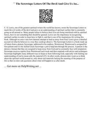 `` The Screwtape Letters Of The Devil And Give Us An...
C. S. Lewis, one of the greatest spiritual writers the world has known, wrote the Screwtape Letters to
mock the evil works of the devil and give us an understanding of spiritual warfare that is constantly
going on all around us. Many people refuse to believe their lives are being interfered with by spiritual
forces, but it is not something that should be ignored. Lewis saw the importance in recognizing
spiritual warfare in order to learn how to fight it, and that is one of his inspirations for writing this
book. Although we aren t sure how demons attempt to lead us away from God, Lewis gives a detailed
account on what he believes is a way they could go about it. The Screwtape Letters is a book made up
of letters from a demon, Screwtape, addressed to his nephew, Wormwood. Wormwood is assigned his
first patient and it is his skilled Uncle Screwtape s job to help him through the process. A patient is the
demon s human that they are assigned to keep away from God and to constantly face with temptation.
Screwtape receives reports from Wormwood each week and then responds with advice and techniques.
Screwtape highlights many different ways to keep us from following God, especially with limiting our
understanding of real to mean only the material (23). In other words, demons don t want us to think
about the spiritual world around us, only about real materials lacking the meaning of the purpose of
life so that we don t ask questions about what will happen to us after death.
... Get more on HelpWriting.net ...
 