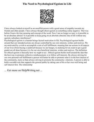 The Need to Psychological Egoism in Life
I have always looked at myself as an unselfish person with a good sense of empathy towards my
friends and other people. I have always thought about egoism as something solely negative. That was
before I knew the true meaning and concept of the word. Now I am no longer so sure; is it possible to
be an absolute altruist? Is it possible to keep going on an absolute altruistic line of life without any
egoistic subsidiary interference?
Psychological egoism is a human beings factual motivation in life. Psychological egoism builds
around that our intended actions are always controlled by our own interests, wishes and motives. We
are motivated by a wish to accomplish a sort of self fulfillment, meaning that our actions in all aspects
of our lives (from buying a sandwich because we are hungry, to studying for an exam to get a good
grade) are all done because it is for our own beneficial interests, wishes and motives. The definition
for ethical egoism is basically how we ought to act . Ethical egoism builds itself around the idea that
the best way to promote collective reimbursement, is to follow self interests. By always striving for
our own personal self fulfillment a person will better be able to promote what is in the best interest of
the community, more so than always striving to promote the community s interests. A person is able to
hold a sociable role that supports the general public by taking care of his or her own well being and
self interest first. The relationship
... Get more on HelpWriting.net ...
 