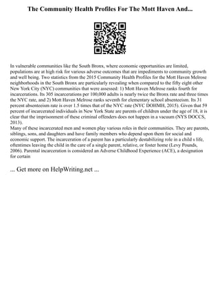 The Community Health Profiles For The Mott Haven And...
In vulnerable communities like the South Bronx, where economic opportunities are limited,
populations are at high risk for various adverse outcomes that are impediments to community growth
and well being. Two statistics from the 2015 Community Health Profiles for the Mott Haven Melrose
neighborhoods in the South Bronx are particularly revealing when compared to the fifty eight other
New York City (NYC) communities that were assessed: 1) Mott Haven Melrose ranks fourth for
incarcerations. Its 305 incarcerations per 100,000 adults is nearly twice the Bronx rate and three times
the NYC rate, and 2) Mott Haven Melrose ranks seventh for elementary school absenteeism. Its 31
percent absenteeism rate is over 1.5 times that of the NYC rate (NYC DOHMH, 2015). Given that 59
percent of incarcerated individuals in New York State are parents of children under the age of 18, it is
clear that the imprisonment of these criminal offenders does not happen in a vacuum (NYS DOCCS,
2013).
Many of these incarcerated men and women play various roles in their communities. They are parents,
siblings, sons, and daughters and have family members who depend upon them for social and
economic support. The incarceration of a parent has a particularly destabilizing role in a child s life,
oftentimes leaving the child in the care of a single parent, relative, or foster home (Levy Pounds,
2006). Parental incarceration is considered an Adverse Childhood Experience (ACE), a designation
for certain
... Get more on HelpWriting.net ...
 