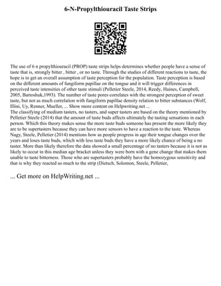 6-N-Propylthiouracil Taste Strips
The use of 6 n propylthiouracil (PROP) taste strips helps determines whether people have a sense of
taste that is, strongly bitter , bitter , or no taste. Through the studies of different reactions to taste, the
hope is to get an overall assumption of taste perception for the population. Taste perception is based
on the different amounts of fungiform papillae on the tongue and it will trigger differences in
perceived taste intensities of other taste stimuli (Pelletier Steele, 2014, Reedy, Haines, Campbell,
2005, Bartoshuk,1993). The number of taste pores correlates with the strongest perception of sweet
taste, but not as much correlation with fungiform papillae density relation to bitter substances (Wolf,
Illini, Uy, Renner, Mueller, ... Show more content on Helpwriting.net ...
The classifying of medium tasters, no tasters, and super tasters are based on the theory mentioned by
Pelletier Steele (2014) that the amount of taste buds affects ultimately the tasting sensations in each
person. Which this theory makes sense the more taste buds someone has present the more likely they
are to be supertasters because they can have more sensors to have a reaction to the taste. Whereas
Nagy, Steele, Pelletier (2014) mentions how as people progress in age their tongue changes over the
years and loses taste buds, which with less taste buds they have a more likely chance of being a no
taster. More than likely therefore the data showed a small percentage of no tasters because it is not as
likely to occur in this median age bracket unless they were born with a gene change that makes them
unable to taste bitterness. Those who are supertasters probably have the homozygous sensitivity and
that is why they reacted so much to the strip (Dietsch, Solomon, Steele, Pelletier,
... Get more on HelpWriting.net ...
 