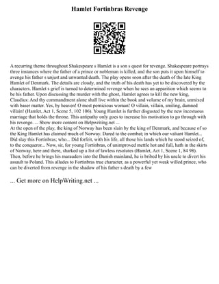 Hamlet Fortinbras Revenge
A recurring theme throughout Shakespeare s Hamlet is a son s quest for revenge. Shakespeare portrays
three instances where the father of a prince or nobleman is killed, and the son puts it upon himself to
avenge his father s unjust and unwanted death. The play opens soon after the death of the late King
Hamlet of Denmark. The details are cloudy, and the truth of his death has yet to be discovered by the
characters. Hamlet s grief is turned to determined revenge when he sees an apparition which seems to
be his father. Upon discussing the murder with the ghost, Hamlet agrees to kill the new king,
Claudius: And thy commandment alone shall live within the book and volume of my brain, unmixed
with baser matter. Yes, by heaven! O most pernicious woman! O villain, villain, smiling, damned
villain! (Hamlet, Act 1, Scene 5, 102 106). Young Hamlet is further disgusted by the new incestuous
marriage that holds the throne. This antipathy only goes to increase his motivation to go through with
his revenge. ... Show more content on Helpwriting.net ...
At the open of the play, the king of Norway has been slain by the king of Denmark, and because of so
the King Hamlet has claimed much of Norway. Dared to the combat; in which our valiant Hamlet...
Did slay this Fortinbras; who... Did forfeit, with his life, all those his lands which he stood seized of,
to the conqueror... Now, sir, for young Fortinbras, of unimproved mettle hot and full, hath in the skirts
of Norway, here and there, sharked up a list of lawless resolutes (Hamlet, Act 1, Scene 1, 84 98).
Then, before he brings his marauders into the Danish mainland, he is bribed by his uncle to divert his
assault to Poland. This alludes to Fortinbras true character, as a powerful yet weak willed prince, who
can be diverted from revenge in the shadow of his father s death by a few
... Get more on HelpWriting.net ...
 