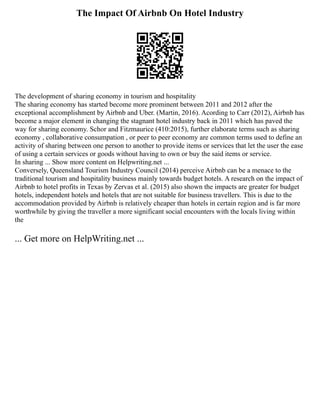 The Impact Of Airbnb On Hotel Industry
The development of sharing economy in tourism and hospitality
The sharing economy has started become more prominent between 2011 and 2012 after the
exceptional accomplishment by Airbnb and Uber. (Martin, 2016). Acording to Carr (2012), Airbnb has
become a major element in changing the stagnant hotel industry back in 2011 which has paved the
way for sharing economy. Schor and Fitzmaurice (410:2015), further elaborate terms such as sharing
economy , collaborative consumpation , or peer to peer economy are common terms used to define an
activity of sharing between one person to another to provide items or services that let the user the ease
of using a certain services or goods without having to own or buy the said items or service.
In sharing ... Show more content on Helpwriting.net ...
Conversely, Queensland Tourism Industry Council (2014) perceive Airbnb can be a menace to the
traditional tourism and hospitality business mainly towards budget hotels. A research on the impact of
Airbnb to hotel profits in Texas by Zervas et al. (2015) also shown the impacts are greater for budget
hotels, independent hotels and hotels that are not suitable for business travellers. This is due to the
accommodation provided by Airbnb is relatively cheaper than hotels in certain region and is far more
worthwhile by giving the traveller a more significant social encounters with the locals living within
the
... Get more on HelpWriting.net ...
 