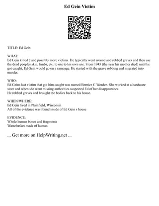Ed Gein Victim
TITLE: Ed Gein
WHAT:
Ed Gein killed 2 and possibly more victims. He typically went around and robbed graves and then use
the dead peoples skin, limbs, etc. to use to his own use. From 1945 (the year his mother died) until he
got caught, Ed Gein would go on a rampage. He started with the grave robbing and migrated into
murder.
WHO:
Ed Geins last victim that got him caught was named Bernice C Worden. She worked at a hardware
store and when she went missing authorities suspected Ed of her disappearance.
He robbed graves and brought the bodies back to his house.
WHEN/WHERE:
Ed Gein lived in Plainfield, Wisconsin
All of the evidence was found inside of Ed Gein s house
EVIDENCE:
Whole human bones and fragments
Wastebasket made of human
... Get more on HelpWriting.net ...
 