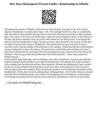 How Does Shakespeare Present Emilia s Relationship In Othello
Throughout the entirety of Othello, Emilia has few lines but plays a key part in the story. Emilia
begins as Desdemona s assistant and as Iago s wife. The marriage that the two share is considerably
bad. The effect for their terrible marriage allows Emilia and Desdemona to bond over their husbands.
Iago is the villain of this story, but Emilia doesn t share the same antagonistic goals. In the entirety of
the play, she doesn t attempt to stray any of the other characters into doing wrong. Even though she
does give the key handkerchief to Iago, she does not know about the plot he has created. Emilia does
not share the same ideas of men as Desdemona. The idea that men are only interested in sexual
activities comes from the shoddy relationship that is her marriage. Emilia describes her relationship by
saying I nothing but to please his fantasy. This quote shows that Emilia wants nothing more than to
please her husband, but she continually falls short throughout the play. The only time she pleases her
husband is when she gives him the handkerchief that he had asked for ... Show more content on
Helpwriting.net ...
Emilia unknowingly helps Iago s plot by helping Cassio talk to Desdemona. Trying to gain affection
from her husband, Emilia decides to give Iago the handkerchief. The attempt fails as her husband is
still a complete jerk but this action dooms other characters. Without the handkerchief, Iago wouldn t
be able to convince Othello that Desdemona is having an affair. Emilia betrays her best friend in a
final attempt to please her husband. When Desdemona questions Emilia about the whereabouts of the
handkerchief, Emilia claims to know nothing about its disappearance. After Emilia witnesses a heated
argument between Othello and his wife, Emilia tells Desdemona that her husband is simply jealous.
Even though she betrayed her best friend, Emilia remains by Desdemona s side for the rest of their
... Get more on HelpWriting.net ...
 