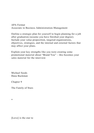 APA Format
Associate in Business Administration-Management
Outline a strategic plan for yourself to begin planning for a job
after graduation (assume you have finished your degree).
Include your value proposition, targeted organizations,
objectives, strategies, and the internal and external factors that
may affect your plans.
Explain your key strengths like you were creating some
promotional material about “Brand You” – this becomes your
sales material for the interview
Michael Seeds
Dana Backman
Chapter 9
The Family of Stars
*
[Love] is the star to
 