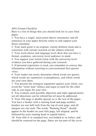 APA Format Checklist
Here is a list of things that you should look for in your final
paper:
1. You have a single, main point (thesis statement), and all
sentences in your paper directly relate to and support your
thesis statement.
2. Your main point is an original, clearly defined claim and is
consistent with current research on the subject selected.
3. Your word choice and language level show that you have a
formal, academic, university-level audience in mind.
4. You support your initial claim with the university-level
evidence you have gathered during your research.
5. If personal experience is used, you remember to convey that
information without resorting to conversational first-person
voice,
6. Your reader can easily determine which words are quotes,
which words are summaries or paraphrases, and which words
are your own ideas.
7. You present the strongest arguments against your claim; you
avoid the "straw man" fallacy and argue as hard for the other
side as you argue for your own.
8. You evaluate each possible objection and reply appropriately;
not all objections can be refuted but all must be addressed.
9. Your title page is double spaced, as is the rest of the paper.
You have a header with a running head and page number;
headers are one half inch from the top of each page, and all
margins are one inch. The words "Running Head:" should
appear in the header on your title page, left aligned, and be
followed by your running head in capital letters.
10. Your title is in standard text, not bolded or in italics, and
should be centered on the page. Dates are not part of the cover
 