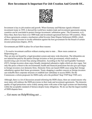 How Investment Is Important For Job Creation And Growth Of...
Investment is key to job creation and growth. When Germany and Pakistan signed a bilateral
investment treaty in 1959, it showed the world how modern trade and investment agreements among
countries can be concluded to protect foreign investment ( arbitration game | The Economist, n.d.).
Since then, there have been over 3000 trade and investment agreement between 180 countries. Many
of these agreements contain a mechanism called Investor State Dispute Settlement (ISDS), which
allows a foreign investor to invoke arbitration against the host government for the breach of certain
investor protections (Sapiro, 2015).
Governments put ISDS in place for at least three reasons:
1 To resolve investment conflicts without creating state to state ... Show more content on
Helpwriting.net ...
They are also not bound by a legal precedent system and enjoy wide discretion. The tribunalists are
not salaried but paid by the parties (foreign investors or host government), which results in
incentivizing a pro investor bias among tribunalists. According to the Fair and Equitable Treatment
(FET), foreign investors alone enjoy broadly interpreted substantive rights which are also vague. Not
only this poses a threat to the environmental, health and financial protections but also give privileges
to foreign investors over domestic firms. Domestic firms can launch ISDS cases using their foreign
subsidiaries against their home government. Treaty shopping is another concern as foreign investors
can reshuffle their corporate structure or establish new subsidiary to access ISDS ( Do the
Commission s reform proposals for ISDS really solve the problem? Stop TTIP Stop TTIP, n.d.).
Although, there is a lot of discussion around reforming the ISDS clause, there are sound reasons why
most states still embrace the ISDS provisions in their trade and investment agreements. The domestic
quality of legal protections varies widely among states with some of the legal systems not functioning
within the acceptable standard of fairness despite treaty obligations. We do see that the largest number
of ISDS disputes have
... Get more on HelpWriting.net ...
 