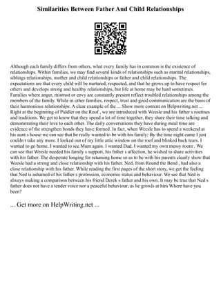 Similarities Between Father And Child Relationships
Although each family differs from others, what every family has in common is the existence of
relationships. Within families, we may find several kinds of relationships such as marital relationships,
siblings relationships, mother and child relationships or father and child relationships. The
expectations are that every child will be nurtured, respected, and that he grows up to have respect for
others and develops strong and healthy relationships, but life at home may be hard sometimes.
Families where anger, mistrust or envy are constantly present reflect troubled relationships among the
members of the family. While in other families, respect, trust and good communication are the basis of
their harmonious relationships. A clear example of the ... Show more content on Helpwriting.net ...
Right at the beginning of Piddler on the Roof , we are introduced with Weesle and his father s routines
and traditions. We get to know that they spend a lot of time together, they share their time talking and
demonstrating their love to each other. The daily conversations they have during meal time are
evidence of the strengthen bonds they have formed. In fact, when Weesle has to spend a weekend at
his aunt s house we can see that he really wanted to be with his family: By the time night came I just
couldn t take any more. I looked out of my little attic window on the roof and blinked back tears. I
wanted to go home. I wanted to see Mum again. I wanted Dad. I wanted my own messy room . We
can see that Weesle needed his family s support, his father s affection, he wished to share activities
with his father. The desperate longing for returning home so as to be with his parents clearly show that
Weesle had a strong and close relationship with his father. Ned, from Round the Bend , had also a
close relationship with his father. While reading the first pages of the short story, we get the feeling
that Ned is ashamed of his father s profession, economic status and behaviour. We see that Ned is
always making a comparison between his friend Derek s father and his own. It may be true that Ned s
father does not have a tender voice nor a peaceful behaviour, as he growls at him Where have you
been?
... Get more on HelpWriting.net ...
 