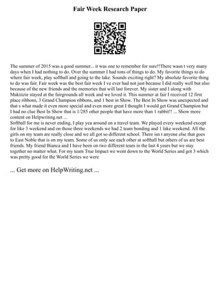 Fair Week Research Paper
The summer of 2015 was a good summer... it was one to remember for sure!!There wasn t very many
days when I had nothing to do. Over the summer I had tons of things to do. My favorite things to do
where fair week, play softball and going to the lake. Sounds exciting right? My absolute favorite thing
to do was fair. Fair week was the best fair week I ve ever had not just because I did really well but also
because of the new friends and the memories that will last forever. My sister and I along with
Makinzie stayed at the fairgrounds all week and we loved it. This summer at fair I received 12 first
place ribbons, 3 Grand Champion ribbons, and 1 best in Show. The Best In Show was unexpected and
that s what made it even more special and even more great I thought I would get Grand Champion but
I had no clue Best In Show that is 1/285 other people that have more than 1 rabbit!! ... Show more
content on Helpwriting.net ...
Softball for me is never ending, I play yea around on a travel team. We played every weekend except
for like 3 weekend and on those three weekends we had 2 team bonding and 1 lake weekend. All the
girls on my team are really close and we all got so different school. There isn t anyone else that goes
to East Noble that is on my team. Some of us only see each other at softball but others of us are best
friends. My friend Bianca and I have been on two different team in the last 4 years but we stay
together no matter what. For my team True Impact we went down to the World Series and got 3 which
was pretty good for the World Series we were
... Get more on HelpWriting.net ...
 